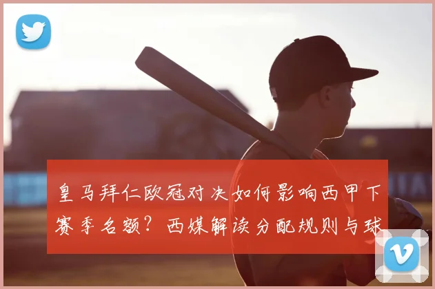 皇马拜仁欧冠对决如何影响西甲下赛季名额？西媒解读分配规则与球队命运