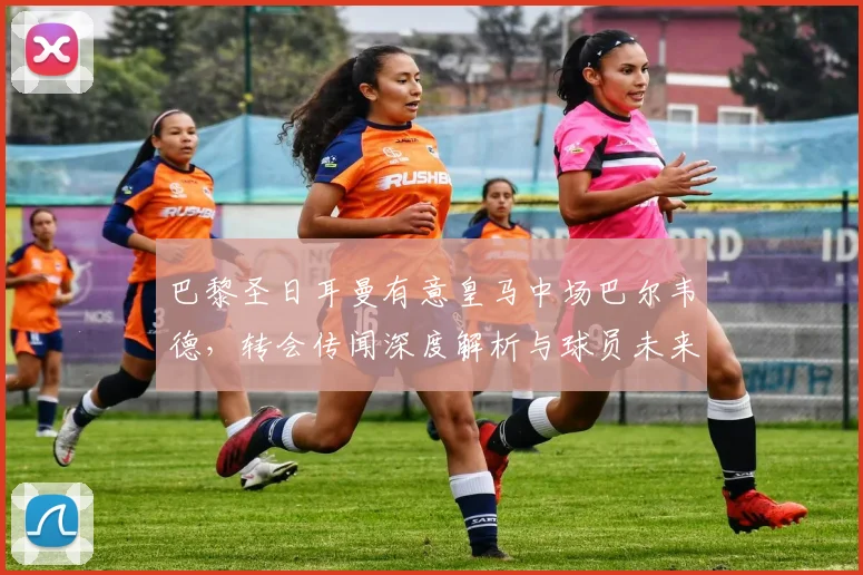 巴黎圣日耳曼有意皇马中场巴尔韦德,转会传闻深度解析与球员未来展望