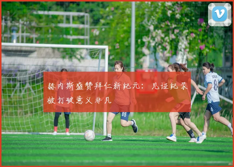赫内斯盛赞拜仁新纪元：见证纪录被打破意义非凡