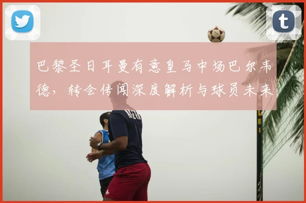 巴黎圣日耳曼有意皇马中场巴尔韦德,转会传闻深度解析与球员未来展望