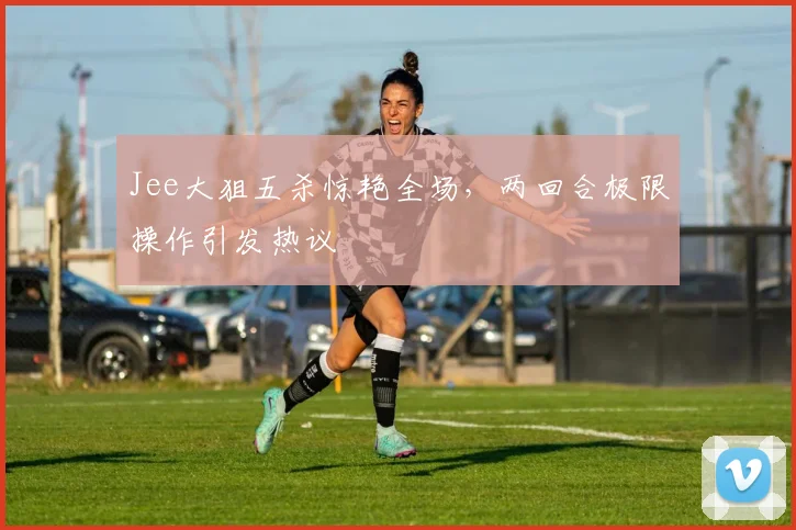 Jee大狙五杀惊艳全场,两回合极限操作引发热议