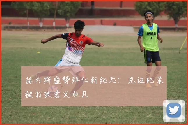 赫内斯盛赞拜仁新纪元:见证纪录被打破意义非凡