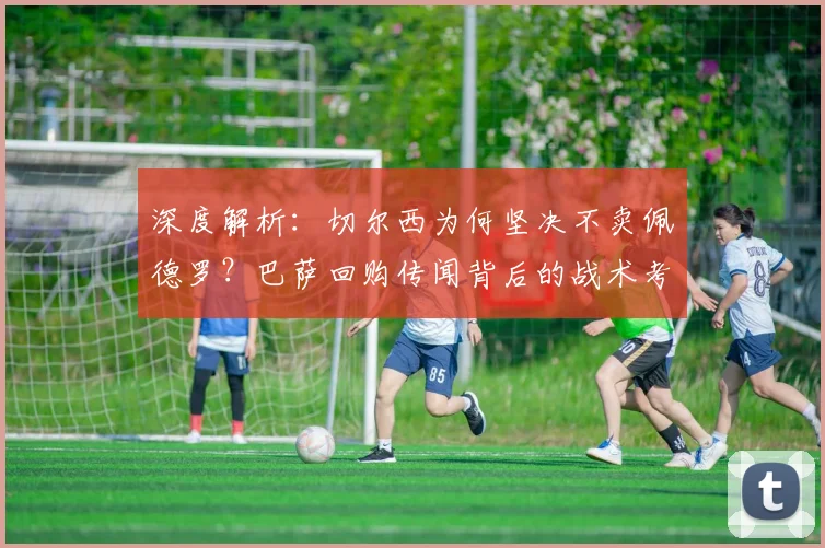 深度解析:切尔西为何坚决不卖佩德罗?巴萨回购传闻背后的战术考量与球员现状