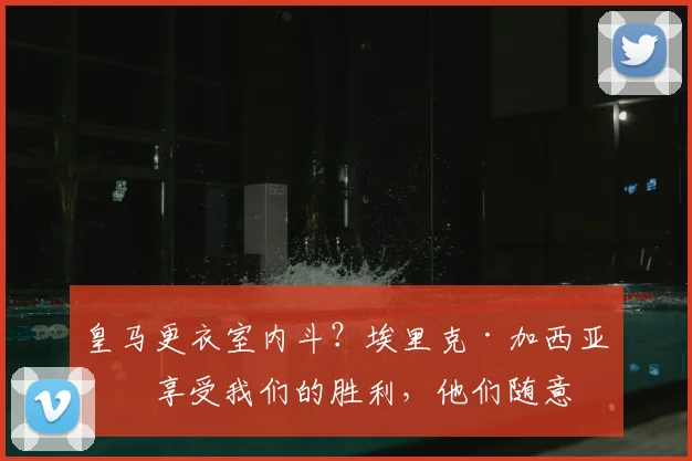 皇马更衣室内斗?埃里克·加西亚:享受我们的胜利,他们随意