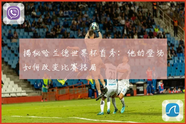 揭秘哈兰德世界杯首秀:他的登场如何改变比赛格局