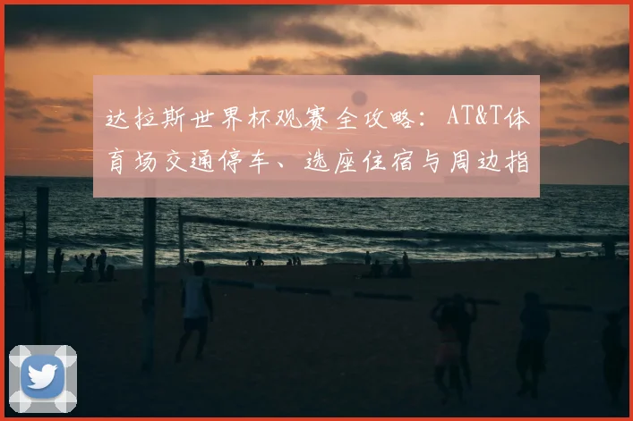 达拉斯世界杯观赛全攻略:AT&T体育场交通停车、选座住宿与周边指南