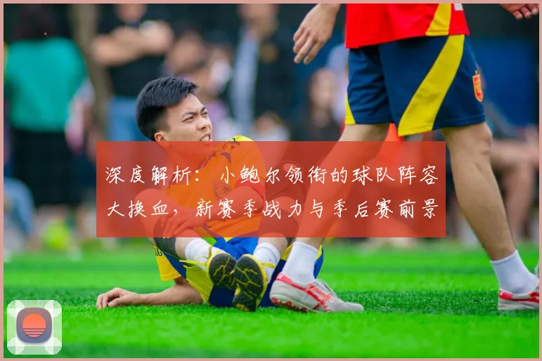 深度解析:小鲍尔领衔的球队阵容大换血,新赛季战力与季后赛前景预测