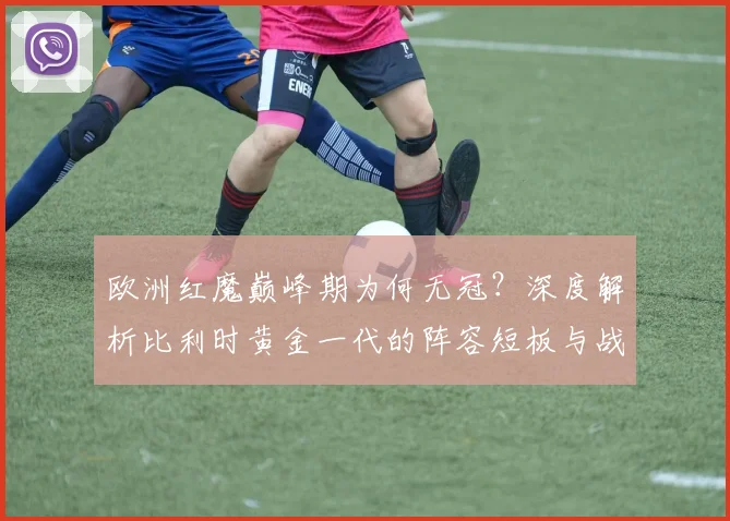 欧洲红魔巅峰期为何无冠？深度解析比利时黄金一代的阵容短板与战术困局