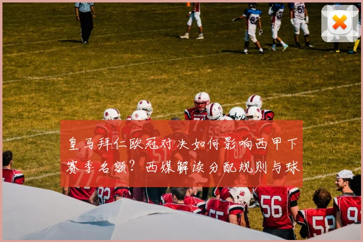 皇马拜仁欧冠对决如何影响西甲下赛季名额？西媒解读分配规则与球队命运
