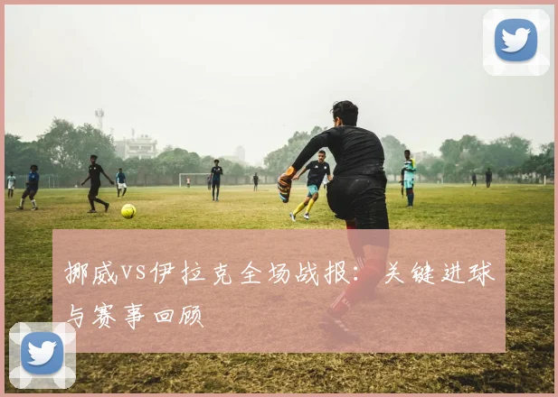 挪威vs伊拉克全场战报：关键进球与赛事回顾