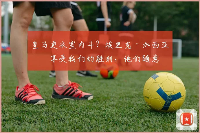 皇马更衣室内斗?埃里克·加西亚:享受我们的胜利,他们随意
