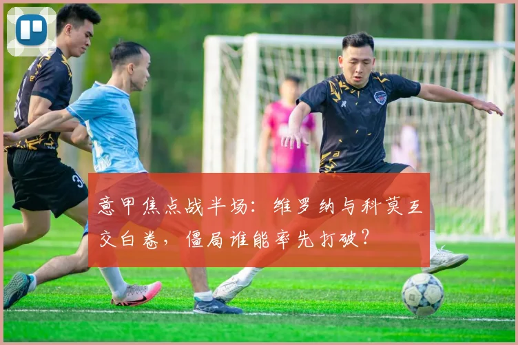 意甲焦点战半场:维罗纳与科莫互交白卷,僵局谁能率先打破?